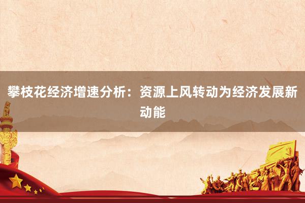 攀枝花经济增速分析：资源上风转动为经济发展新动能