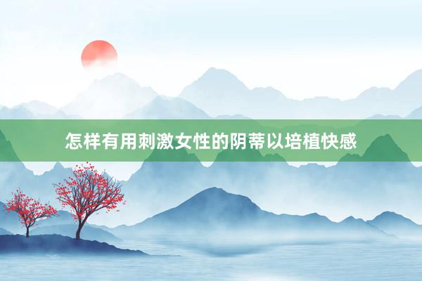 怎样有用刺激女性的阴蒂以培植快感