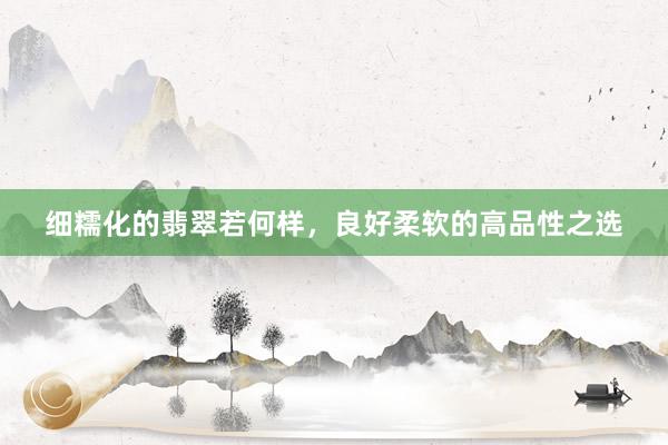 细糯化的翡翠若何样，良好柔软的高品性之选