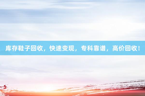 库存鞋子回收，快速变现，专科靠谱，高价回收！