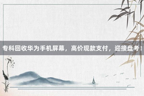 专科回收华为手机屏幕，高价现款支付，迎接盘考！